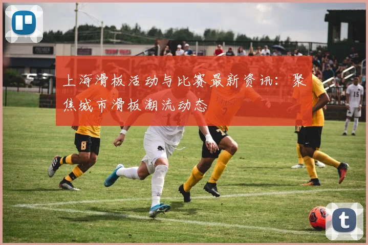 上海滑板活动与比赛最新资讯：聚焦城市滑板潮流动态