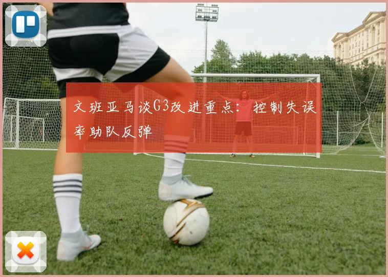 文班亚马谈G3改进重点:控制失误率助队反弹