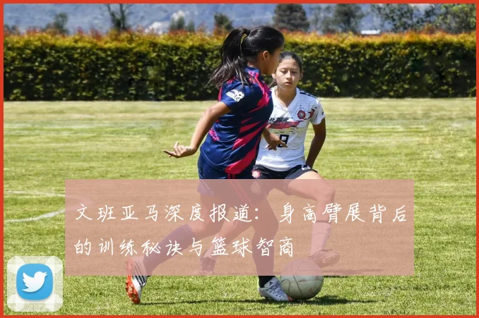 文班亚马深度报道：身高臂展背后的训练秘诀与篮球智商