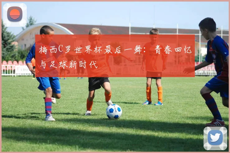 梅西C罗世界杯最后一舞:青春回忆与足球新时代