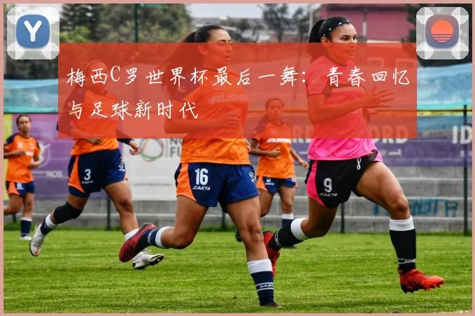 梅西C罗世界杯最后一舞:青春回忆与足球新时代
