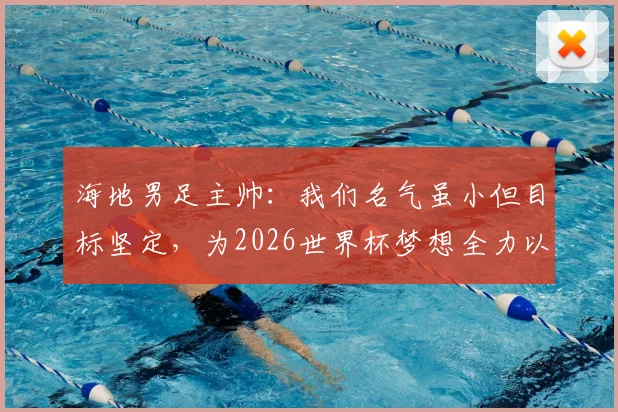 海地男足主帅:我们名气虽小但目标坚定,为2026世界杯梦想全力以赴