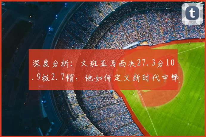 深度分析：文班亚马西决27.3分10.9板2.7帽，他如何定义新时代中锋