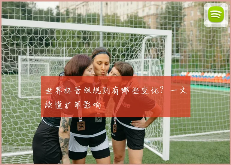 世界杯晋级规则有哪些变化?一文读懂扩军影响