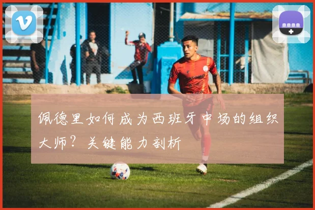 佩德里如何成为西班牙中场的组织大师?关键能力剖析