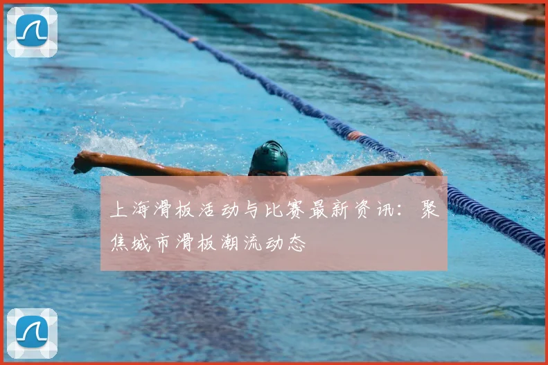 上海滑板活动与比赛最新资讯:聚焦城市滑板潮流动态