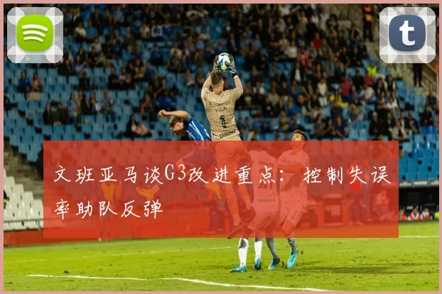 文班亚马谈G3改进重点:控制失误率助队反弹