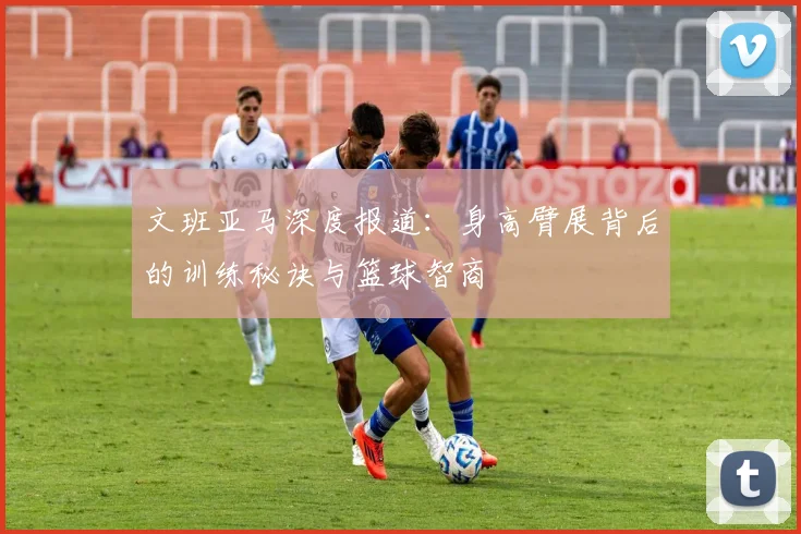 文班亚马深度报道:身高臂展背后的训练秘诀与篮球智商