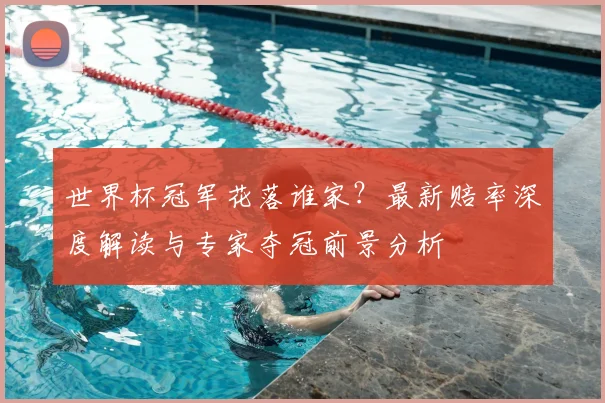 世界杯冠军花落谁家?最新赔率深度解读与专家夺冠前景分析